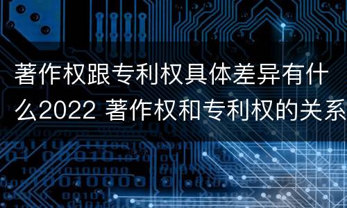 著作权跟专利权具体差异有什么2022 著作权和专利权的关系如何