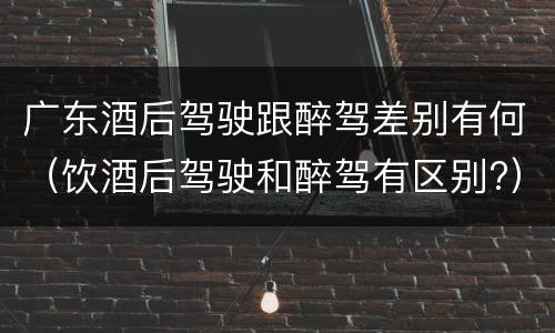 广东酒后驾驶跟醉驾差别有何（饮酒后驾驶和醉驾有区别?）