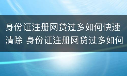 身份证注册网贷过多如何快速清除 身份证注册网贷过多如何快速清除记录