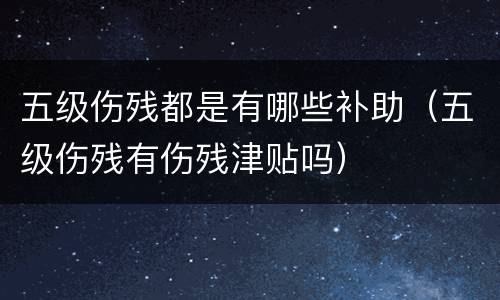 五级伤残都是有哪些补助（五级伤残有伤残津贴吗）