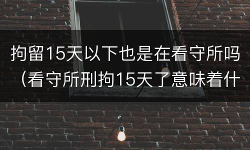 拘留15天以下也是在看守所吗（看守所刑拘15天了意味着什么）