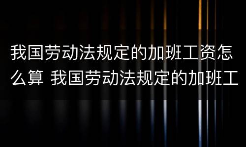 我国劳动法规定的加班工资怎么算 我国劳动法规定的加班工资怎么算