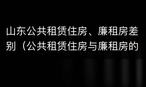 山东公共租赁住房、廉租房差别（公共租赁住房与廉租房的区别）