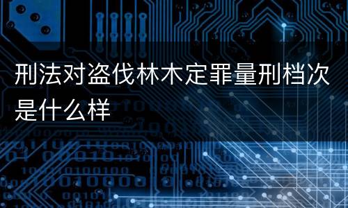 刑法对盗伐林木定罪量刑档次是什么样