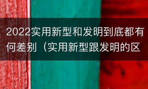2022实用新型和发明到底都有何差别（实用新型跟发明的区别）