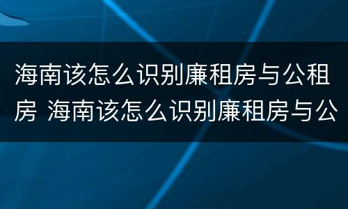 海南该怎么识别廉租房与公租房 海南该怎么识别廉租房与公租房的区别