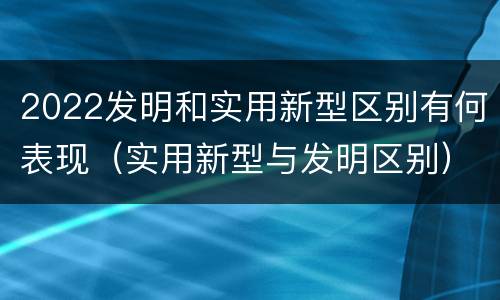 2022发明和实用新型区别有何表现（实用新型与发明区别）