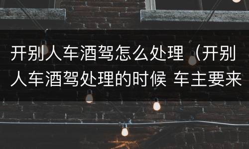 开别人车酒驾怎么处理（开别人车酒驾处理的时候 车主要来吗）