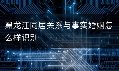 黑龙江同居关系与事实婚姻怎么样识别