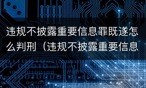 违规不披露重要信息罪既遂怎么判刑（违规不披露重要信息罪既遂怎么判刑的）