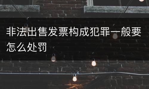 非法出售发票构成犯罪一般要怎么处罚