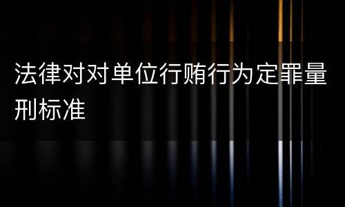 法律对对单位行贿行为定罪量刑标准