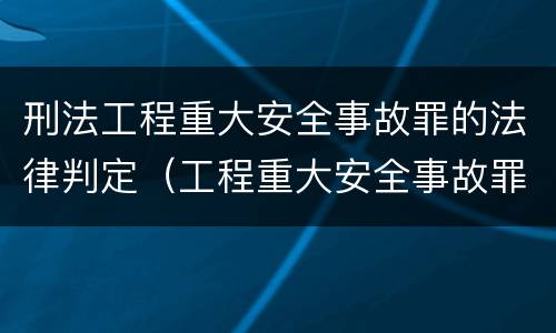 刑法工程重大安全事故罪的法律判定（工程重大安全事故罪的说法）