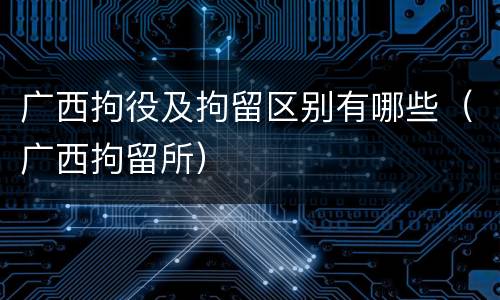 广西拘役及拘留区别有哪些（广西拘留所）