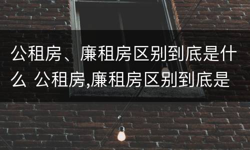 公租房、廉租房区别到底是什么 公租房,廉租房区别到底是什么样的