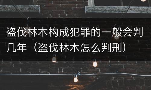 盗伐林木构成犯罪的一般会判几年（盗伐林木怎么判刑）