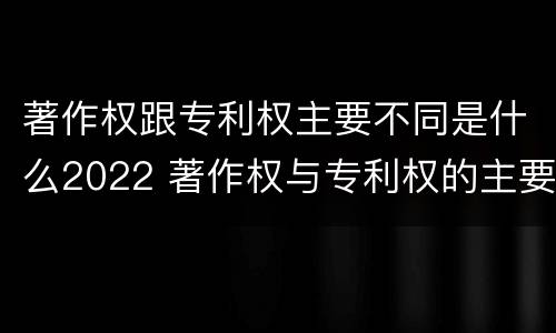 著作权跟专利权主要不同是什么2022 著作权与专利权的主要区别是什么?