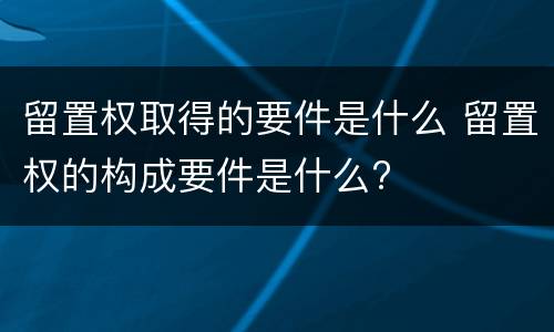 留置权取得的要件是什么 留置权的构成要件是什么?