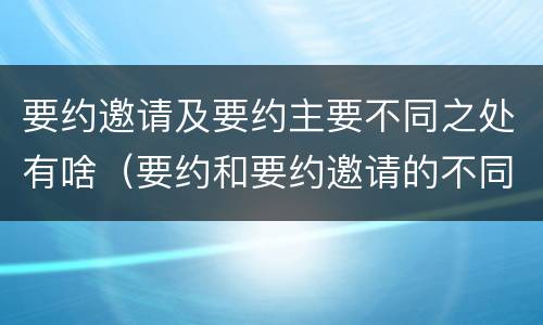 要约邀请及要约主要不同之处有啥（要约和要约邀请的不同的点在于哪些方面）