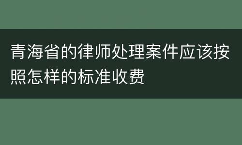 青海省的律师处理案件应该按照怎样的标准收费