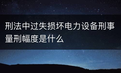 刑法中过失损坏电力设备刑事量刑幅度是什么