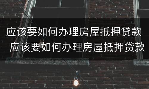 应该要如何办理房屋抵押贷款 应该要如何办理房屋抵押贷款手续