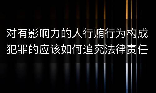 对有影响力的人行贿行为构成犯罪的应该如何追究法律责任