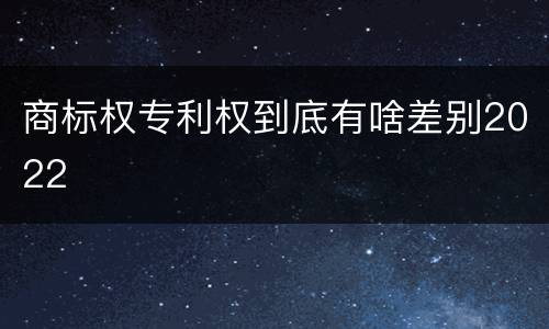 商标权专利权到底有啥差别2022