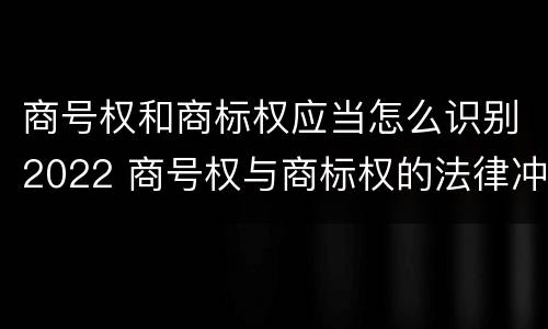 商号权和商标权应当怎么识别2022 商号权与商标权的法律冲突与解决