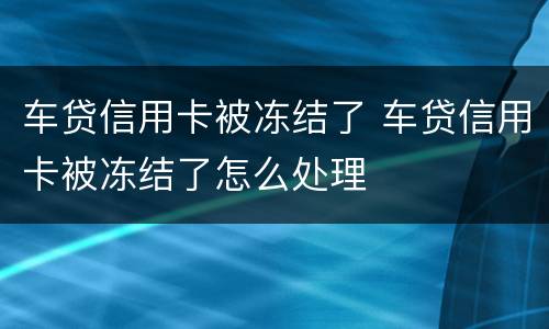 车贷信用卡被冻结了 车贷信用卡被冻结了怎么处理