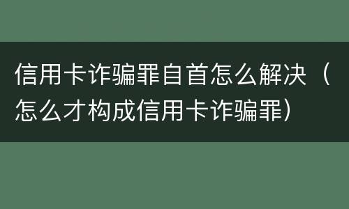 信用卡诈骗罪自首怎么解决（怎么才构成信用卡诈骗罪）