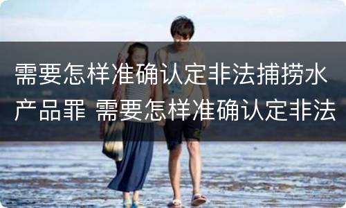 需要怎样准确认定非法捕捞水产品罪 需要怎样准确认定非法捕捞水产品罪的主体
