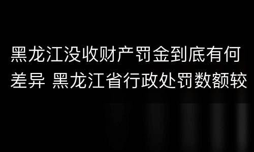 黑龙江没收财产罚金到底有何差异 黑龙江省行政处罚数额较大罚款的标准