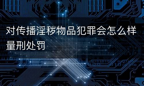 对传播淫秽物品犯罪会怎么样量刑处罚