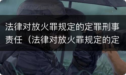 法律对放火罪规定的定罪刑事责任（法律对放火罪规定的定罪刑事责任的定义）