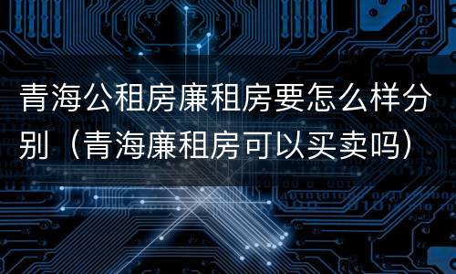 青海公租房廉租房要怎么样分别（青海廉租房可以买卖吗）