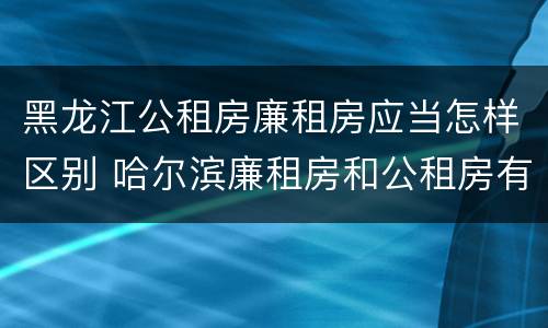 黑龙江公租房廉租房应当怎样区别 哈尔滨廉租房和公租房有什么区别