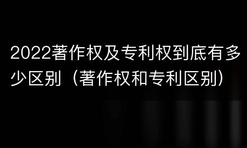 2022著作权及专利权到底有多少区别（著作权和专利区别）