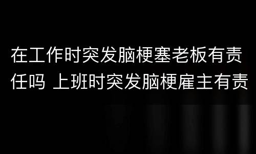 在工作时突发脑梗塞老板有责任吗 上班时突发脑梗雇主有责任吗