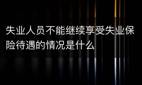 失业人员不能继续享受失业保险待遇的情况是什么