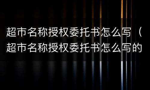 超市名称授权委托书怎么写（超市名称授权委托书怎么写的）