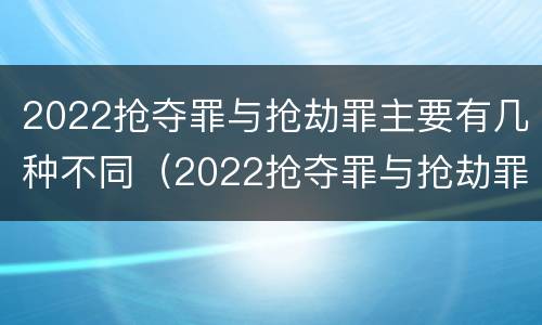 2022抢夺罪与抢劫罪主要有几种不同（2022抢夺罪与抢劫罪主要有几种不同之处）