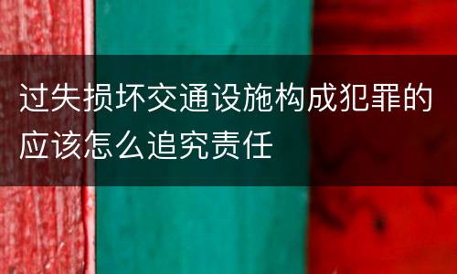 过失损坏交通设施构成犯罪的应该怎么追究责任