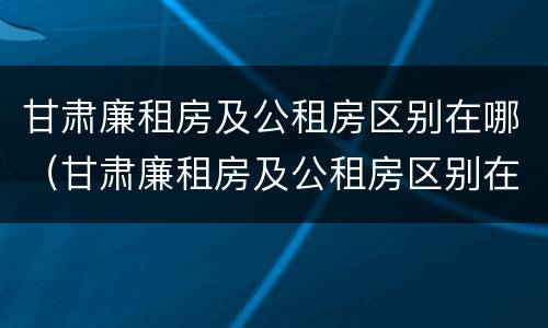 甘肃廉租房及公租房区别在哪（甘肃廉租房及公租房区别在哪里）
