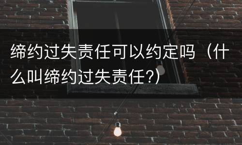 缔约过失责任可以约定吗（什么叫缔约过失责任?）