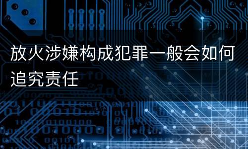 放火涉嫌构成犯罪一般会如何追究责任