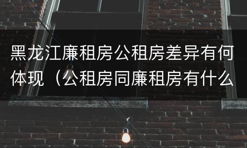 黑龙江廉租房公租房差异有何体现（公租房同廉租房有什么不一样?）