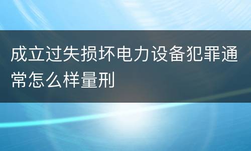 成立过失损坏电力设备犯罪通常怎么样量刑