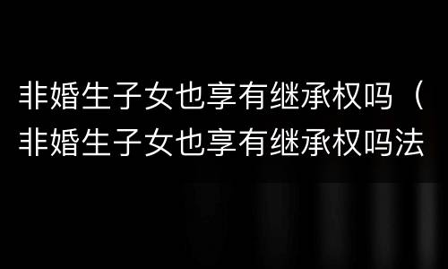 非婚生子女也享有继承权吗（非婚生子女也享有继承权吗法律规定）