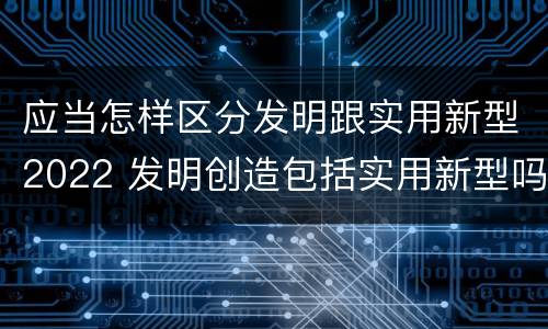 应当怎样区分发明跟实用新型2022 发明创造包括实用新型吗